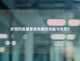 好用的客服系统有哪些功能与优势？