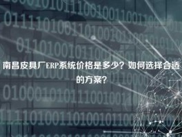 南昌皮具厂ERP系统价格是多少？如何选择合适的方案？