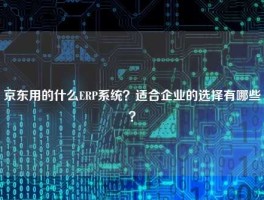 京东用的什么ERP系统？适合企业的选择有哪些？