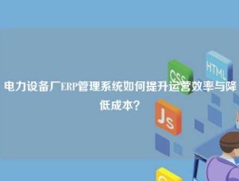 电力设备厂ERP管理系统如何提升运营效率与降低成本？