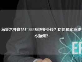 乌鲁木齐食品厂ERP系统多少钱？功能和实施成本如何？