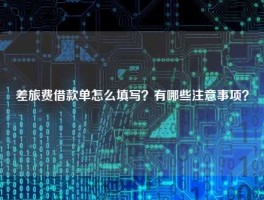 差旅费借款单怎么填写？有哪些注意事项？