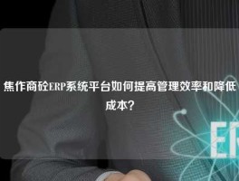 焦作商砼ERP系统平台如何提高管理效率和降低成本？