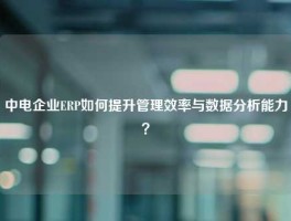 中电企业ERP如何提升管理效率与数据分析能力？