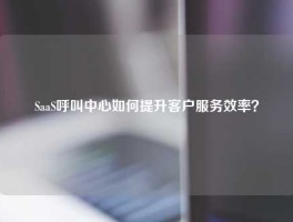 SaaS呼叫中心如何提升客户服务效率？