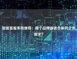 智能客服系统推荐：哪个品牌最适合你的企业需求？