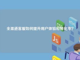 全渠道客服如何提升用户体验和转化率？