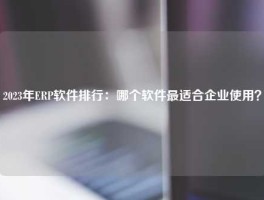 2023年ERP软件排行：哪个软件最适合企业使用？