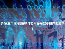 外贸生产ERP管理软件如何提高效率和降低成本？