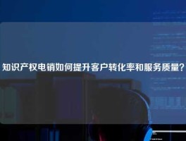 知识产权电销如何提升客户转化率和服务质量？