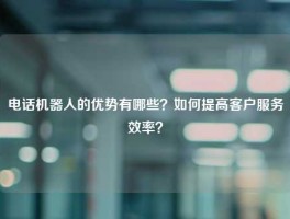 电话机器人的优势有哪些？如何提高客户服务效率？
