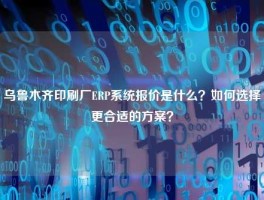 乌鲁木齐印刷厂ERP系统报价是什么？如何选择更合适的方案？