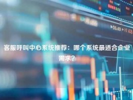 客服呼叫中心系统推荐：哪个系统最适合企业需求？