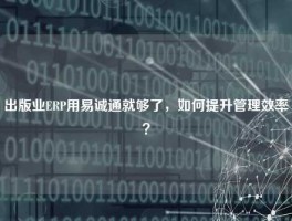 出版业ERP用易诚通就够了，如何提升管理效率？
