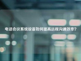 电话会议系统设备如何提高远程沟通效率？