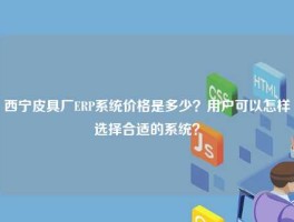 西宁皮具厂ERP系统价格是多少？用户可以怎样选择合适的系统？