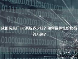 成都玩具厂ERP系统多少钱？如何选择性价比高的方案？