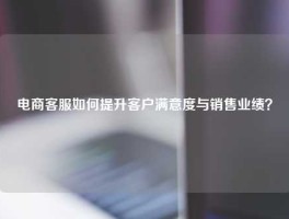 电商客服如何提升客户满意度与销售业绩？