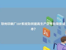 郑州印刷厂ERP系统如何提高生产效率和降低成本？