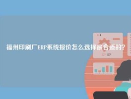福州印刷厂ERP系统报价怎么选择最合适的？
