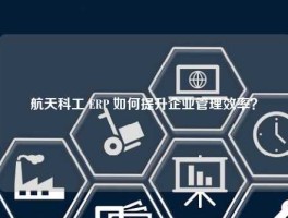 航天科工 ERP 如何提升企业管理效率？