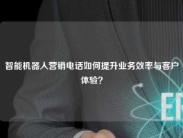 智能机器人营销电话如何提升业务效率与客户体验？