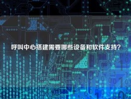 呼叫中心搭建需要哪些设备和软件支持？