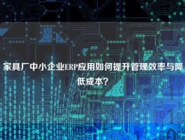 家具厂中小企业ERP应用如何提升管理效率与降低成本？