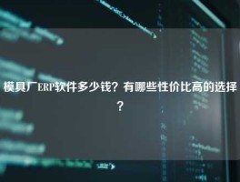 模具厂ERP软件多少钱？有哪些性价比高的选择？