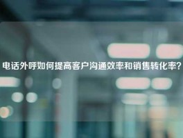 电话外呼如何提高客户沟通效率和销售转化率？