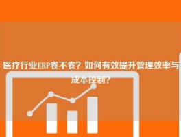 医疗行业ERP卷不卷？如何有效提升管理效率与成本控制？
