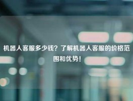 机器人客服多少钱？了解机器人客服的价格范围和优势！