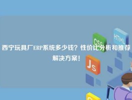 西宁玩具厂ERP系统多少钱？性价比分析和推荐解决方案！