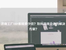 济南工厂ERP系统多少钱？如何选择合适的解决方案？