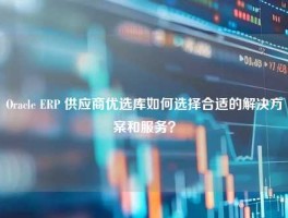 Oracle ERP 供应商优选库如何选择合适的解决方案和服务？