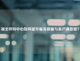 湖北呼叫中心如何提升服务质量与客户满意度？