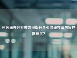 恒远通外呼系统如何提升企业沟通效率与客户满意度？