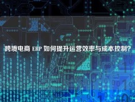 跨境电商 ERP 如何提升运营效率与成本控制？