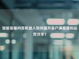 智能客服问答机器人如何提升客户满意度和运营效率？
