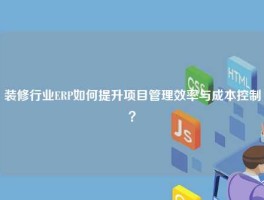 装修行业ERP如何提升项目管理效率与成本控制？