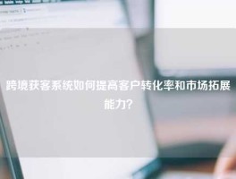 跨境获客系统如何提高客户转化率和市场拓展能力？