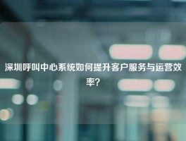 深圳呼叫中心系统如何提升客户服务与运营效率？