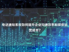 电话通知系统如何提升企业沟通效率和降低运营成本？