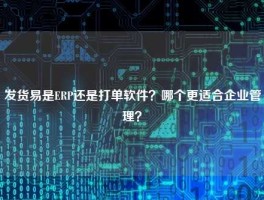 发货易是ERP还是打单软件？哪个更适合企业管理？
