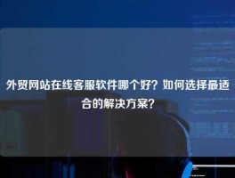 外贸网站在线客服软件哪个好？如何选择最适合的解决方案？