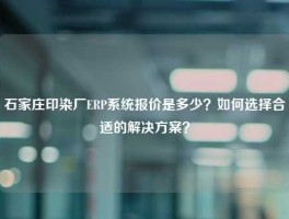 石家庄印染厂ERP系统报价是多少？如何选择合适的解决方案？