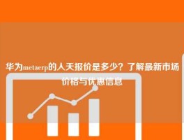 华为metaerp的人天报价是多少？了解最新市场价格与优惠信息
