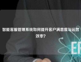 智能客服管理系统如何提升客户满意度与运营效率？