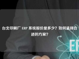 台北印刷厂 ERP 系统报价是多少？如何选择合适的方案？
