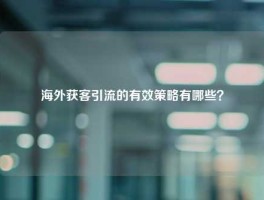 海外获客引流的有效策略有哪些？